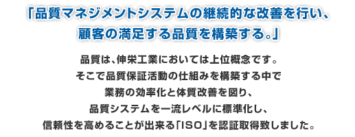 品質マネジメントシステムの継続的な改善を行い、顧客の満足する品質を構築する。品質は、伸栄工業においては上位概念です。そこで品質保証活動の仕組みを構築する中で業務の効率化と体質改善を図り、品質システムを一流レベルに標準化し、信頼性を高めることが出来る「ＩＳＯ」を認証取得致しました。